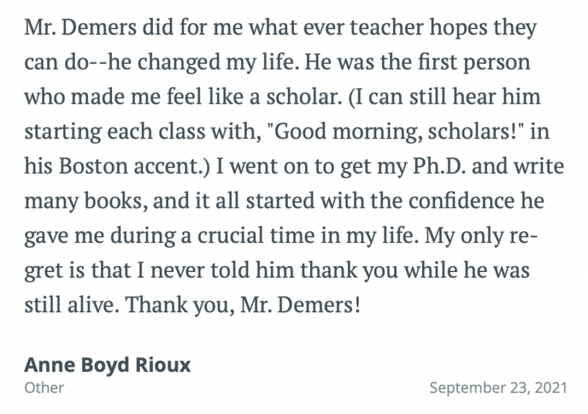Mr. Demers did for me what ever teacher hopes they can do--he changed my life. He was the first person who made me feel like a scholar. (I can still hear him starting each class with, "Good morning, scholars!" in his Boston accent.) I went on to get my Ph.D. and write many books, and it all started with the confidence he gave me during a crucial time in my life. My only regret is that I never told him thank you while he was still alive. Thank you, Mr. Demers!
