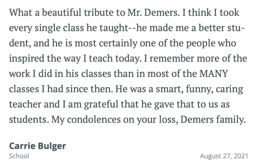 What a beautiful tribute to Mr. Demers. I think I took every single class he taught--he made me a better stu-dent, and he is most certainly one of the people who inspired the way I teach today. I remember more of the work I did in his classes than in most of the MANY classes I had since then. He was a smart, funny, caring teacher and I am grateful that he gave that to us as students. My condolences on your loss, Demers family.