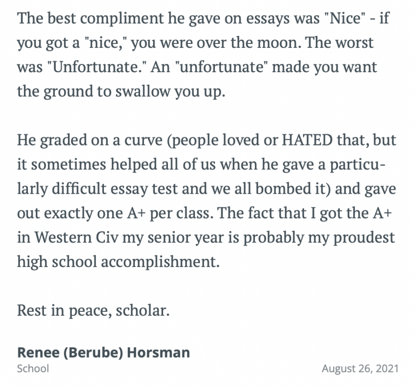 The best compliment he gave on essays was Nice - if you got a nice you were over the moon. The worst was Unfortunate. An unfortunate made you want the ground to swallow you up. He graded on a curve (people loved or HATED that, but it sometimes helped all of us when he gave a particularly difficult essay test and we all bombed it) and gave out exactly one A+ per class. The fact that I got the A+ in Western Civ my senior year is probably my proudest high school accomplishment. Rest in peace, scholar.